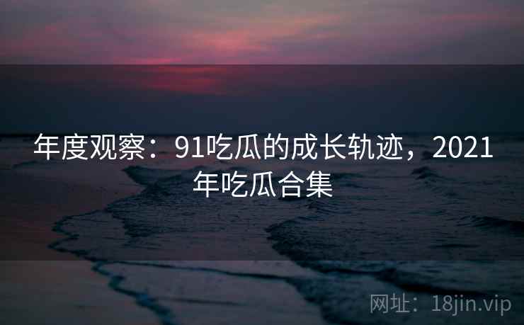 年度观察：91吃瓜的成长轨迹，2021年吃瓜合集  第2张
