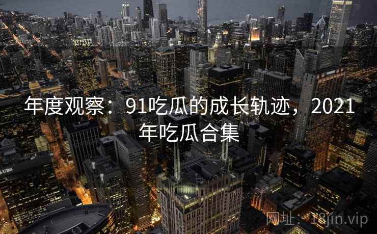 年度观察：91吃瓜的成长轨迹，2021年吃瓜合集  第1张