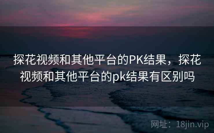 探花视频和其他平台的PK结果，探花视频和其他平台的pk结果有区别吗  第2张