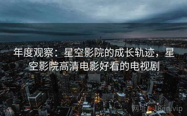 年度观察：星空影院的成长轨迹，星空影院高清电影好看的电视剧  第1张