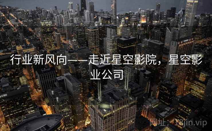 行业新风向——走近星空影院，星空影业公司  第1张