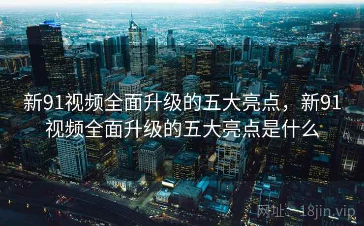 新91视频全面升级的五大亮点，新91视频全面升级的五大亮点是什么  第1张