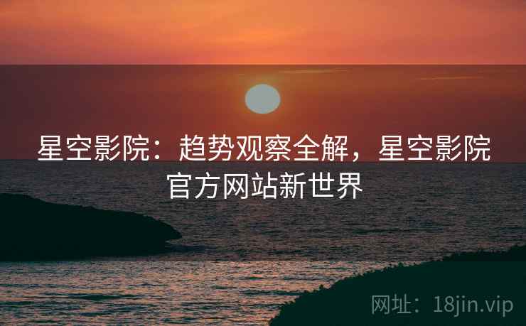 星空影院：趋势观察全解，星空影院官方网站新世界  第2张