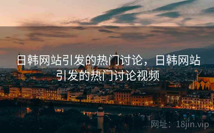 日韩网站引发的热门讨论，日韩网站引发的热门讨论视频  第1张