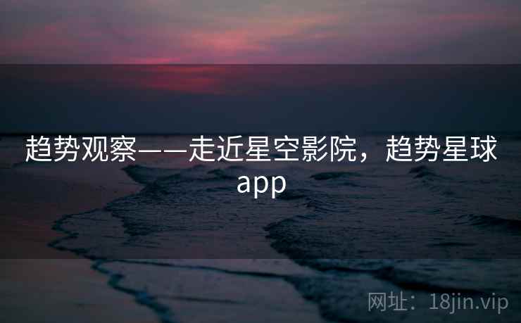 趋势观察——走近星空影院，趋势星球app  第2张
