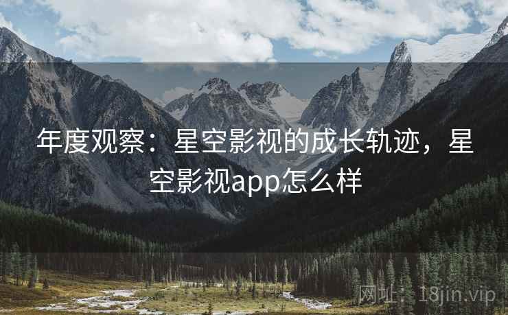 年度观察：星空影视的成长轨迹，星空影视app怎么样  第2张