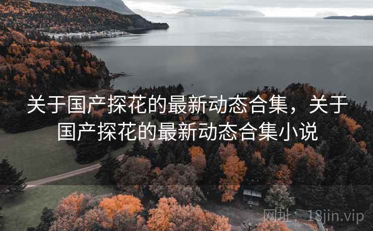 关于国产探花的最新动态合集，关于国产探花的最新动态合集小说  第1张
