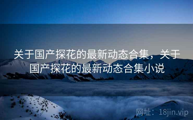关于国产探花的最新动态合集，关于国产探花的最新动态合集小说  第2张