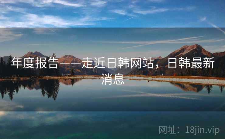 年度报告——走近日韩网站，日韩最新消息  第2张